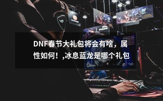 DNF春节大礼包将会有啥，属性如何！,冰息蓝龙是哪个礼包-第1张-游戏信息-智辉信息