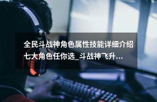 全民斗战神角色属性技能详细介绍七大角色任你选_斗战神飞升技能乱舞-第1张-游戏信息-智辉信息