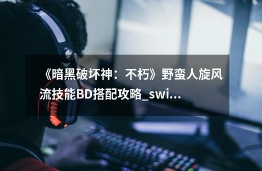 《暗黑破坏神：不朽》野蛮人旋风流技能BD搭配攻略_switch野蛮人技能-第1张-游戏信息-智辉信息