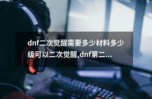 dnf二次觉醒需要多少材料?多少级可以二次觉醒,dnf第二次觉醒是多少级-第1张-游戏信息-智辉信息