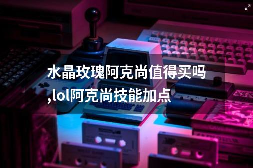 水晶玫瑰阿克尚值得买吗,lol阿克尚技能加点-第1张-游戏信息-智辉信息