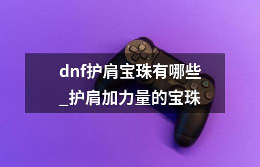 dnf护肩宝珠有哪些_护肩加力量的宝珠-第1张-游戏信息-智辉信息