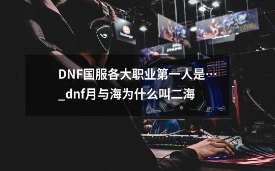 DNF国服各大职业第一人是…_dnf月与海为什么叫二海-第1张-游戏信息-智辉信息