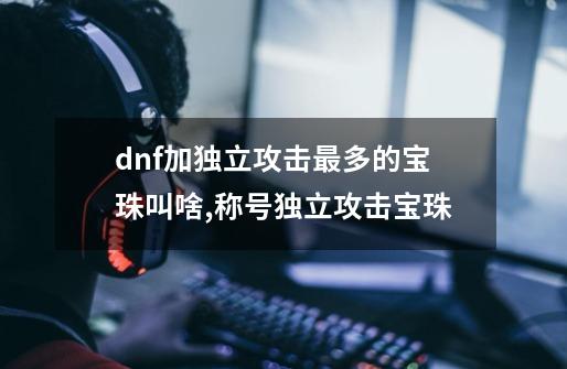 dnf加独立攻击最多的宝珠叫啥,称号独立攻击宝珠-第1张-游戏信息-智辉信息