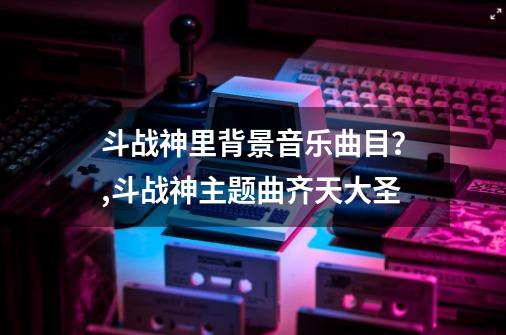 斗战神里背景音乐曲目？,斗战神主题曲齐天大圣-第1张-游戏信息-智辉信息