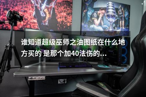 谁知道超级巫师之油图纸在什么地方买的 是那个加40法伤的？大神们帮帮忙_沙塔斯卢比夫人在哪-第1张-游戏信息-智辉信息