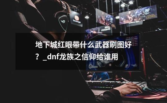 地下城红眼带什么武器刷图好？_dnf龙族之信仰给谁用-第1张-游戏信息-智辉信息