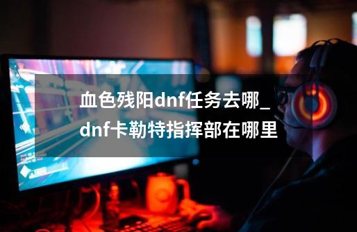 血色残阳dnf任务去哪_dnf卡勒特指挥部在哪里-第1张-游戏信息-智辉信息