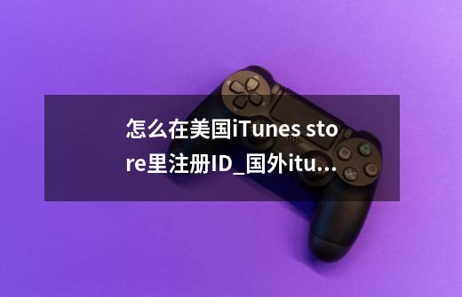 怎么在美国iTunes store里注册ID_国外itunes账号注册-第1张-游戏信息-智辉信息