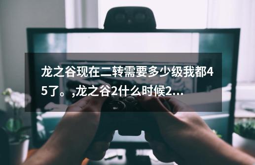 龙之谷现在二转需要多少级?我都45了。,龙之谷2什么时候2转-第1张-游戏信息-智辉信息