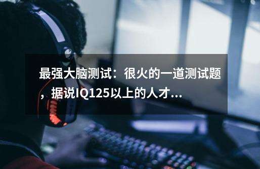 最强大脑测试：很火的一道测试题，据说IQ125以上的人才知道答案...,最强的大脑第168关怎么过答案-第1张-游戏信息-智辉信息