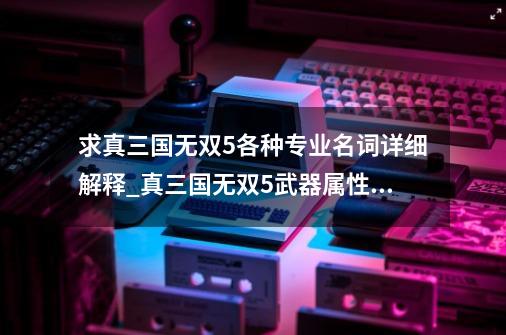 求真三国无双5各种专业名词详细解释_真三国无双5武器属性效果-第1张-游戏信息-智辉信息