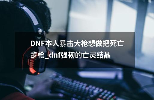 DNF本人暴击大枪想做把死亡步枪_dnf强韧的亡灵结晶-第1张-游戏信息-智辉信息