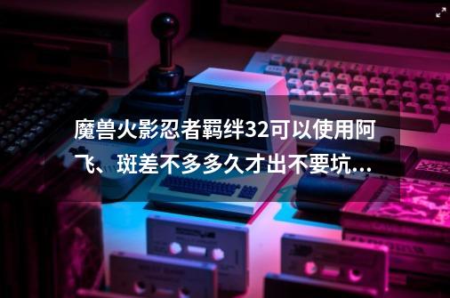 魔兽火影忍者羁绊32可以使用阿飞、斑差不多多久才出不要坑爹的简单介绍-第1张-游戏信息-智辉信息