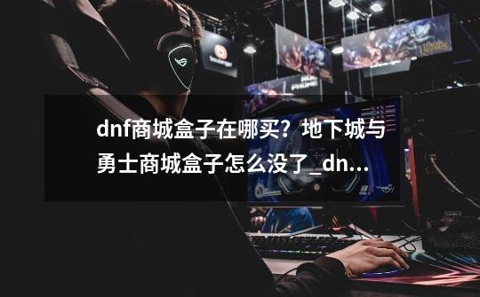 dnf商城盒子在哪买？地下城与勇士商城盒子怎么没了_dnf盒子现在叫什么2023-第1张-游戏信息-智辉信息