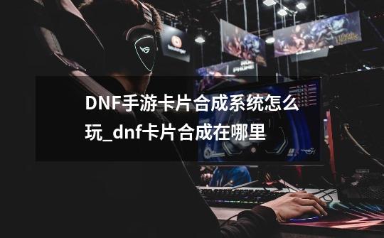 DNF手游卡片合成系统怎么玩_dnf卡片合成在哪里-第1张-游戏信息-智辉信息