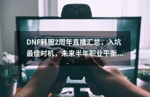 DNF韩服2周年直播汇总，入坑最佳时机，未来半年职业平衡大洗牌-第1张-游戏信息-智辉信息