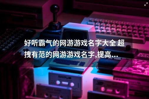 好听霸气的网游游戏名字大全 超拽有范的网游游戏名字,提高爆率的游戏名字大全-第1张-游戏信息-智辉信息