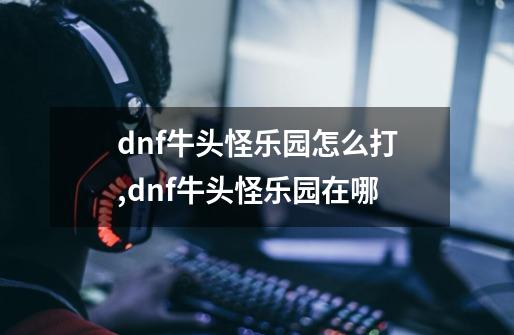 dnf牛头怪乐园怎么打,dnf牛头怪乐园在哪-第1张-游戏信息-智辉信息