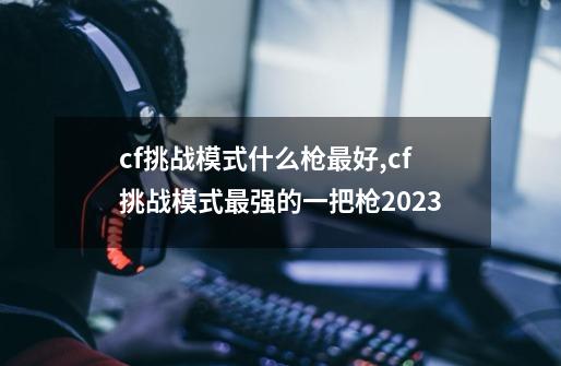 cf挑战模式什么枪最好,cf挑战模式最强的一把枪2023-第1张-游戏信息-智辉信息