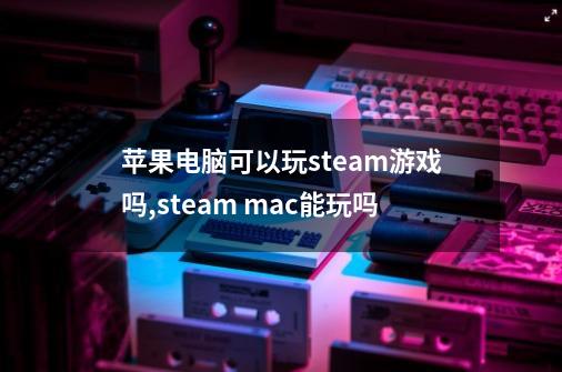 苹果电脑可以玩steam游戏吗,steam mac能玩吗-第1张-游戏信息-智辉信息