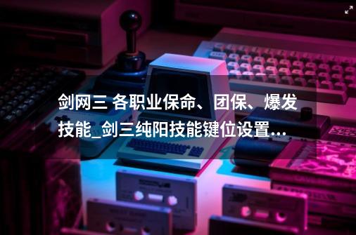 剑网三 各职业保命、团保、爆发技能_剑三纯阳技能键位设置在哪-第1张-游戏信息-智辉信息