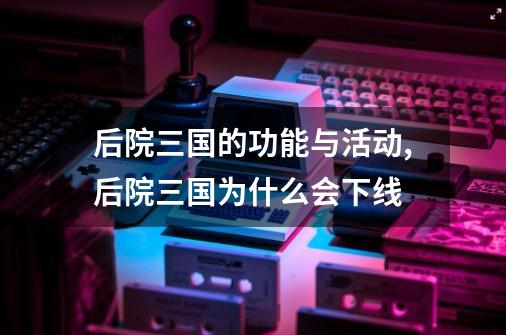 后院三国的功能与活动,后院三国为什么会下线-第1张-游戏信息-智辉信息