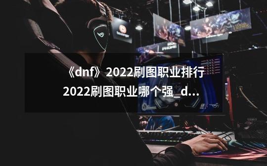 《dnf》2022刷图职业排行2022刷图职业哪个强_dnf哪个职业刷图最强-第1张-游戏信息-智辉信息