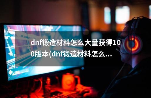 dnf锻造材料怎么大量获得100版本(dnf锻造材料怎么大量获得),dnf武器锻造条件-第1张-游戏信息-智辉信息