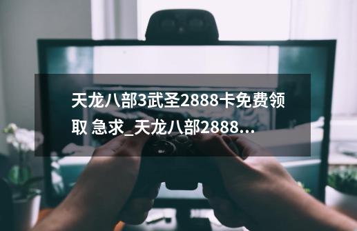 天龙八部3武圣2888卡免费领取 急求_天龙八部2888卡怎么激活-第1张-游戏信息-智辉信息