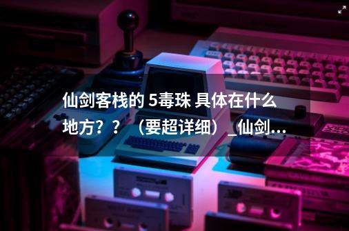 仙剑客栈的 5毒珠 具体在什么地方？？（要超详细）_仙剑5攻略超级详细-第1张-游戏信息-智辉信息