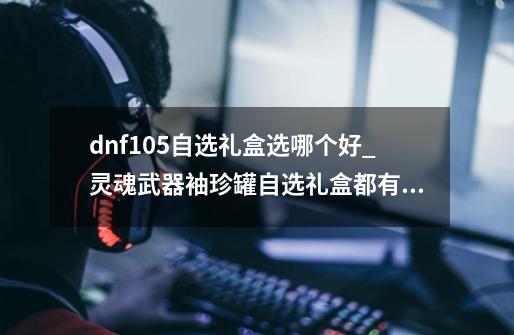 dnf105自选礼盒选哪个好_灵魂武器袖珍罐自选礼盒都有什么-第1张-游戏信息-智辉信息