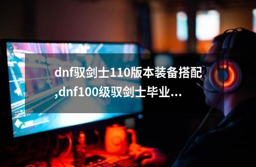 dnf驭剑士110版本装备搭配,dnf100级驭剑士毕业套-第1张-游戏信息-智辉信息