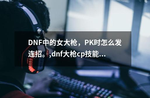 DNF中的女大枪，PK时怎么发连招。,dnf大枪cp技能选择-第1张-游戏信息-智辉信息