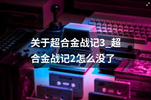 关于超合金战记3_超合金战记2怎么没了-第1张-游戏信息-智辉信息