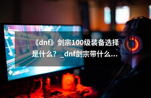 《dnf》剑宗100级装备选择是什么？_dnf剑宗带什么武器好-第1张-游戏信息-智辉信息