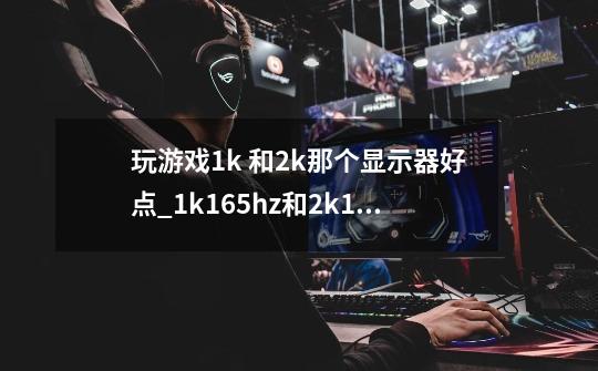 玩游戏1k 和2k那个显示器好点_1k165hz和2k144hz哪个好-第1张-游戏信息-智辉信息