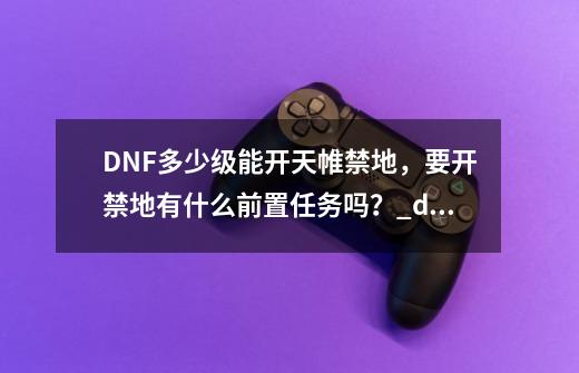 DNF多少级能开天帷禁地，要开禁地有什么前置任务吗？_dnf火焰石怎么获得-第1张-游戏信息-智辉信息