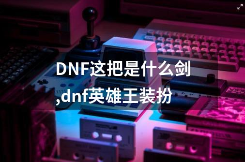 DNF这把是什么剑,dnf英雄王装扮-第1张-游戏信息-智辉信息