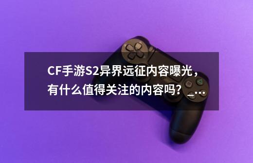 CF手游S2异界远征内容曝光，有什么值得关注的内容吗？_cf白嫖的英雄武器-第1张-游戏信息-智辉信息