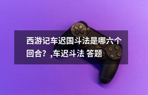 西游记车迟国斗法是哪六个回合？,车迟斗法 答题-第1张-游戏信息-智辉信息