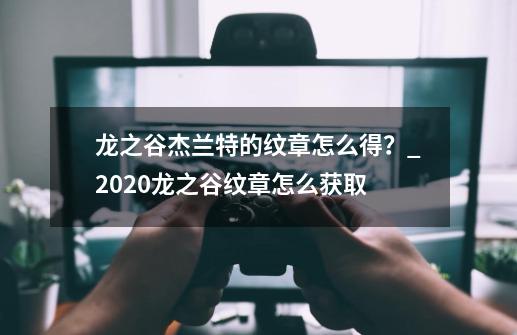 龙之谷杰兰特的纹章怎么得？_2020龙之谷纹章怎么获取-第1张-游戏信息-智辉信息