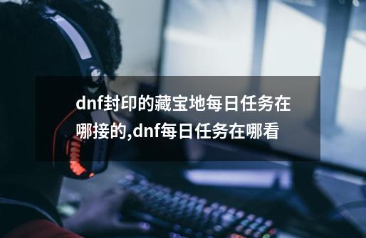 dnf封印的藏宝地每日任务在哪接的,dnf每日任务在哪看-第1张-游戏信息-智辉信息