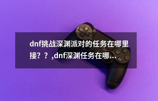 dnf挑战深渊派对的任务在哪里接？？,dnf深渊任务在哪里接100-第1张-游戏信息-智辉信息