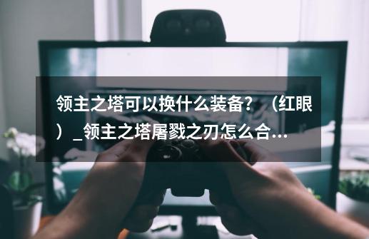 领主之塔可以换什么装备？（红眼）_领主之塔屠戮之刃怎么合成-第1张-游戏信息-智辉信息