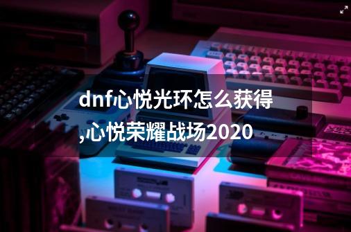 dnf心悦光环怎么获得,心悦荣耀战场2020-第1张-游戏信息-智辉信息