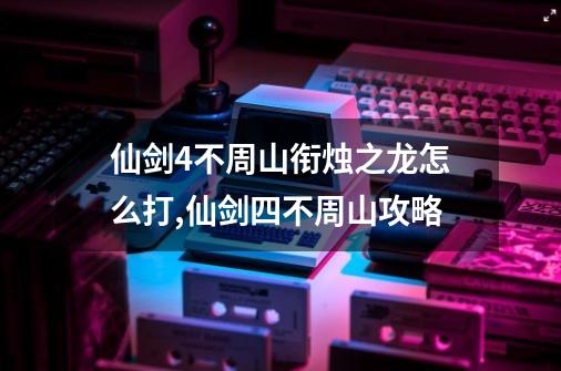 仙剑4不周山衔烛之龙怎么打?,仙剑四不周山攻略-第1张-游戏信息-智辉信息