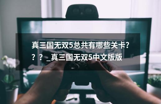 真三国无双5总共有哪些关卡？？？_真三国无双5中文版版-第1张-游戏信息-智辉信息