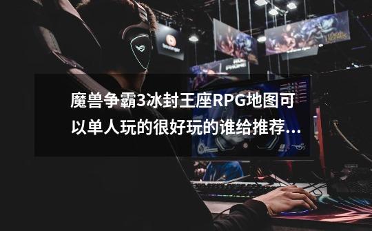 魔兽争霸3冰封王座RPG地图可以单人玩的很好玩的谁给推荐一下,魔兽争霸地图推荐-第1张-游戏信息-智辉信息