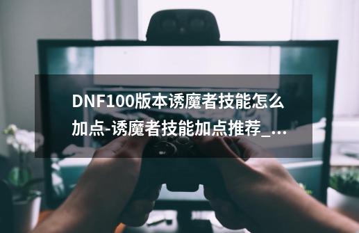 DNF100版本诱魔者技能怎么加点-诱魔者技能加点推荐_dnf诱魔者技能加点2023-第1张-游戏信息-智辉信息